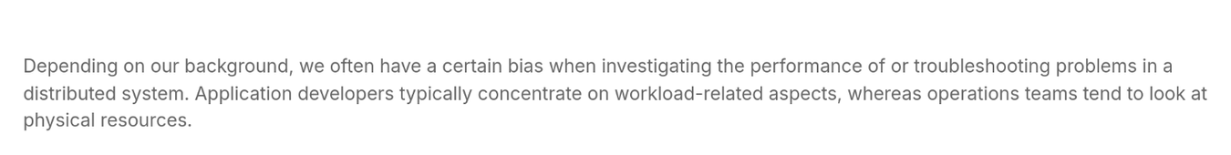 Depending on our background, we often have a certain bias when investigating the performance of or troubleshooting problems in a distributed system. Application developers typically concentrate on workload-related aspects, whereas operations teams tend to look at physical resources.