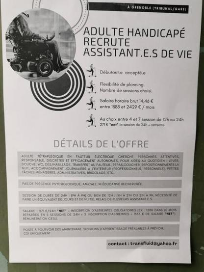 ADULTE HANDICAPE
RECRUTE
ASSISTANT.E.S DE VIE
Débutant·e accepté·e
Flexibilité de planning
Nombre de sessions choisi
Salaire horaire brut 14,46 €
Entre 1388 et 2429 € / mois
Au choix entre 4 et 7 session de 12h ou 24h
271 € *net* la session de 24h + astreinte
DETAILS DE L'OFFRE

Adulte tétraplégique en fauteuil électrique cherche personnes attentives, responsables, discrètes et efficacement autonomes, pour aides au quotidien : lever, douche, WC, Dés/habillage, transfert au fauteuil, repas, coucher, repositionnements la nuit, accompagnements journaliers à l'extérieur (professionnels, personnels), petites tâches ménagères, administratives, bricolages, etc. 
Pas de présence psychologique, amicale ni éducative recherchée. 
Session de durée de 24h (9h à 9h) ou de 12h (9h à 21h ou 21h à 9h, nécessité de faire un équivalent de jours et de nuits), relais de plusieurs assistant·e·s

Salaire : 271 € / 24h NET + inscription d'astreintes obligatoires (ex: 120h dans le mois réparties en 5 sessions de 24h + 5 inscriptions d'astreintes = 1555 € de salaire NET). Rémunération CESU.

Poste à pourvoir dès maintenant, sessions d'apprentissage préalables à prévoir. CDI uniquement.
contact : transfluid@yahoo.fr