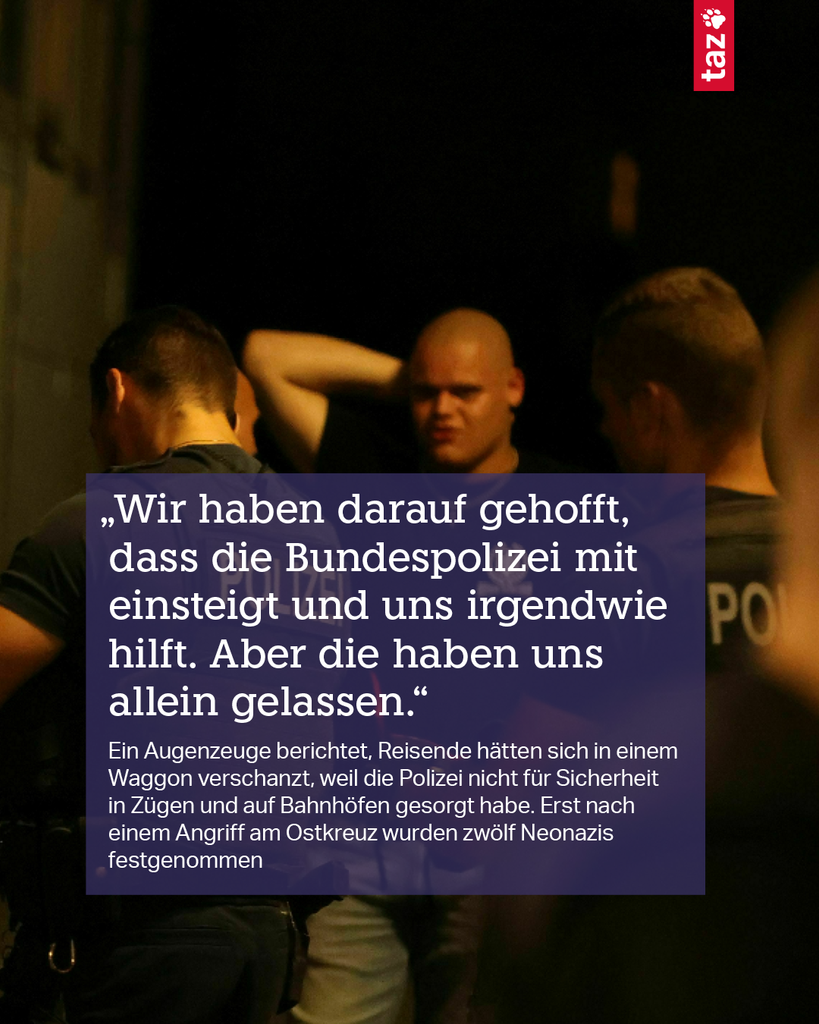 2) „Wir haben darauf gehofft, dass die Bundespolizei mit einsteigt und uns irgendwie hilft. Aber die haben uns allein gelassen.“ Ein Augenzeuge berichtet, Reisende hätten sich in einem Waggon verschanzt, weil die Polizei nicht für Sicherheit in Zügen und auf Bahnhöfen gesorgt habe. Erst nach einem Angriff am Ostkreuz wurden zwölf Neonazis festgenommen