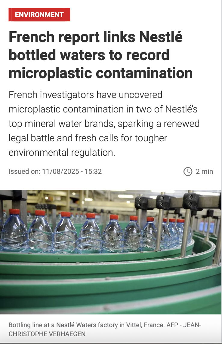 Screenshot - RFI article - French report links Nestlé bottled waters to record microplastic contamination. French investigators have uncovered microplastic contamination in two of Nestlé’s top mineral water brands, sparking a renewed legal battle and fresh calls for tougher environmental regulation. Issued on: 11/08/2025 - 15:32 Screenshot - RFI article - French report links Nestlé bottled waters to record microplastic contamination. French investigators have uncovered microplastic contamination in two of Nestlé’s top mineral water brands, sparking a renewed legal battle and fresh calls for tougher environmental regulation. Issued on: 11/08/2025 - 15:32