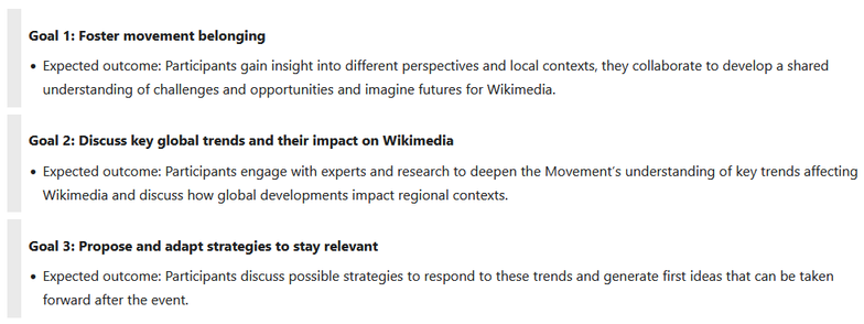 Screenshot of https://meta.m.wikimedia.org/wiki/Wikimedia_Futures_Lab , focusing on the three goals of the event:

Goal 1: Foster movement belonging
* Expected outcome: Participants gain insight into different perspectives and local contexts, they collaborate to develop a shared understanding of challenges and opportunities and imagine futures for Wikimedia.

Goal 2: Discuss key global trends and their impact on Wikimedia
* Expected outcome: Participants engage with experts and research to deepen the Movement’s understanding of key trends affecting Wikimedia and discuss how global developments impact regional contexts.

Goal 3: Propose and adapt strategies to stay relevant
* Expected outcome: Participants discuss possible strategies to respond to these trends and generate first ideas that can be taken forward after the event.


