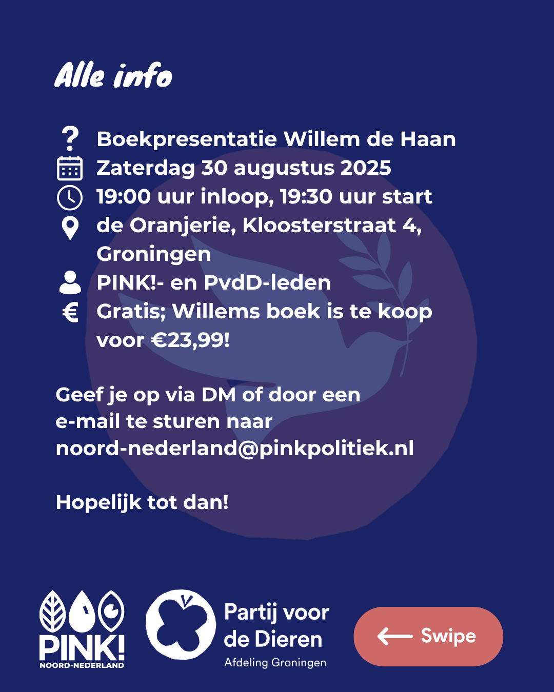 De tekst op de slide is: Alle info. Wat? Boekpresentatie Willem de Haan. Wanneer? Zaterdag 30 augustus 2025, hoe laat? 19:00 uur inloop, 19:30 uur start. Waar? de Oranjerie, Kloosterstraat 4, Groningen. Voor wie? PINK!- en PvdD-leden. Kosten? Gratis; Willems boek is te koop voor €23,99. Geef je op via DM of door een e-mail te sturen naar noord-nederland@pinkpolitiek.nl. Hopelijk tot dan!. Onder de tekst staan de logos van PINK! Noord-Nederland en de Partij voor de Dieren afdeling Groningen. De tekst is wit op een donkerblauwe achtergrond, met daarin in half-transparant roze het PvdD Vredesduiven-logo.