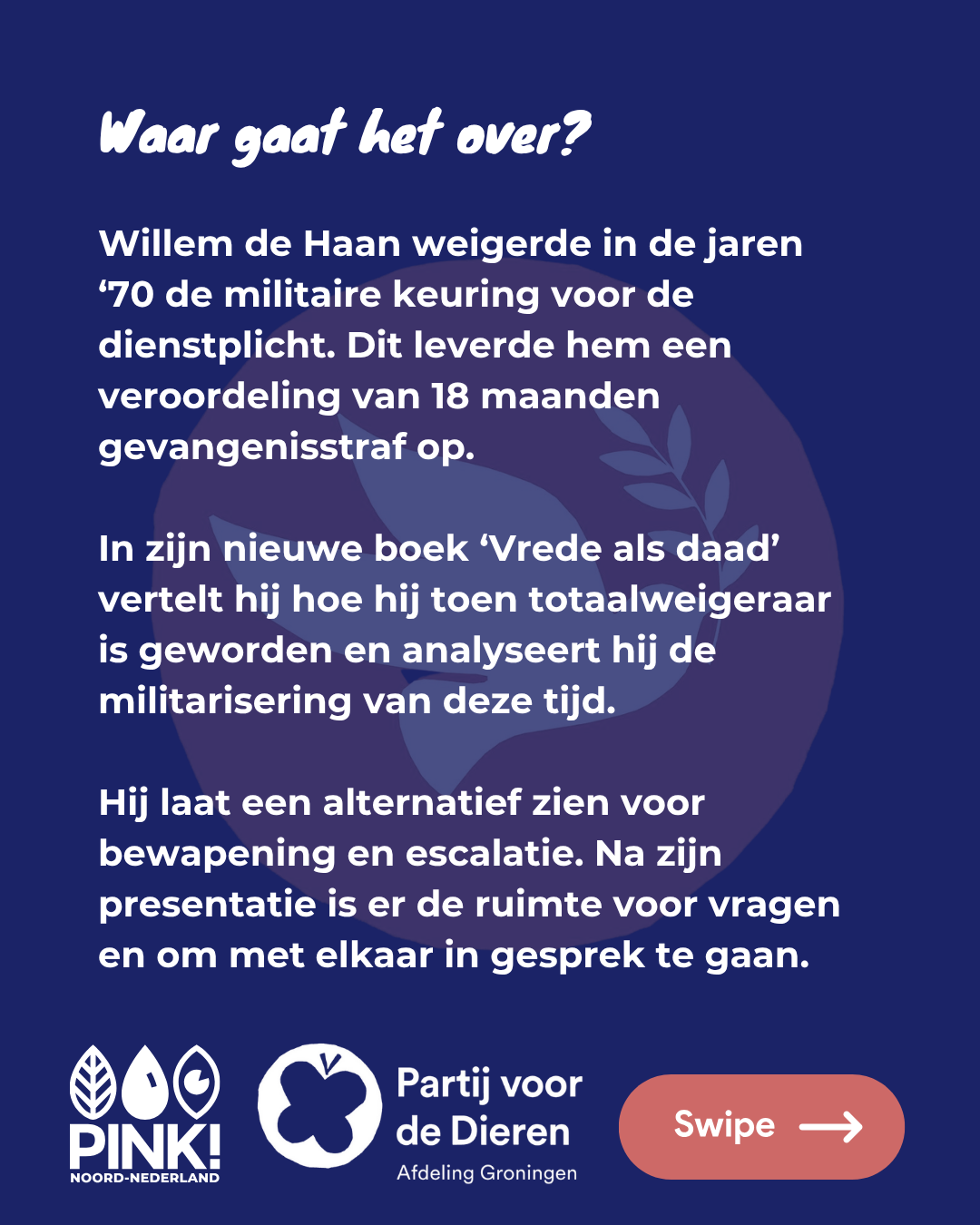 De tekst op de slide is: Waar gaat het over? Willem de Haan weigerde in de jaren '70 de militaire keuring voor de dienstplicht. Dit leverde hem een veroordeling van 18 maanden gevangenisstraf op. In zijn nieuwe boek 'Vrede als daad' vertelt hij hoe hij toen totaalweigeraar is geworden en analyseert hij de militarisering van deze tijd. Hij laat een alternatief zien voor de bewapening en escalatie. Na zijn presentatie is er de ruimte voor vragen en om met elkaar in gesprek te gaan. Onder deze tekst staat het logo van PINK! Noord-Nederland, de Partij voor de Dieren afdeling Groningen. De tekst is wit op een donkerblauwe achtergrond, met daarin in half-transparant roze het PvdD Vredesduiven-logo.