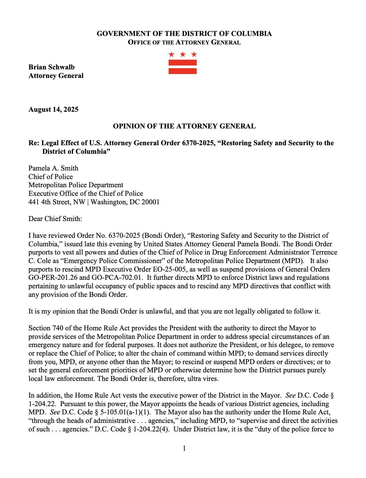GOVERNMENT OF THE DISTRICT OF COLUMBIA
OFFICE OF THE ATTORNEY GENERAL
Brian Schwalb
Attorney General
August 14, 2025
OPINION OF THE ATTORNEY GENERAL
Re: Legal Effect of U.S. Attorney General Order 6370-2025, "Restoring Safety and Security to the
District of Columbia"
Pamela A. Smith
…
Dear Chief Smith:
I have reviewed Order No. 6370-2025 (Bondi Order), "Restoring Safety and Security to the District of
Columbia," issued late this evening by United States Attorney General Pamela Bondi. The Bondi Order
purports to vest all powers and duties of the Chief of Police in Drug Enforcement Administrator Terrence
C. Cole as "Emergency Police Commissioner" …
It is my opinion that the Bondi Order is unlawful, and that you are not legally obligated to follow it. ….
Section 740 of the Home Rule Act … does not authorize the President, or his delegee, to remove
or replace the Chief of Police; to alter the chain of command within MPD; to demand services directly
from you, MPD, or anyone other than the Mayor …. The Bondi Order is, therefore, ultra vires.
In addition, the Home Rule Act vests the executive power of the District in the Mayor. …
Pursuant to this power, the Mayor appoints the heads of various District agencies, including
MPD. … Under District law, it is the "duty of the police force to