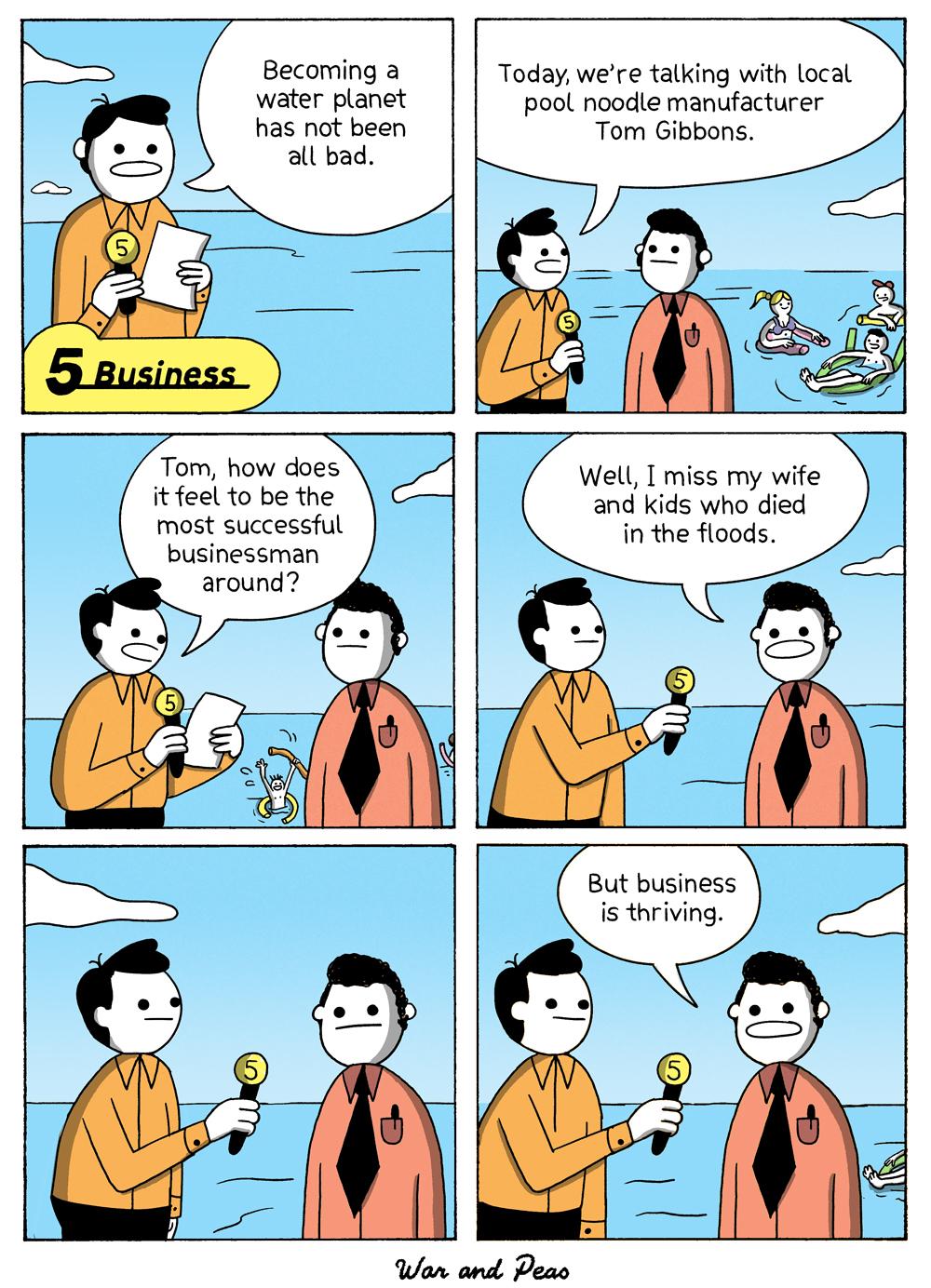 6-panel comic by War and Peas Panel 1: A news reporter, standing waist-deep in water, says, “Becoming a water planet has not been all bad.” The caption reads “Business” with a yellow number 5 icon. Panel 2: The reporter continues, “Today, we’re talking with local pool noodle manufacturer Tom Gibbons.” Tom stands beside him in a red shirt and black tie; in the background, people float on pool noodles. Panel 3: The reporter asks, “Tom, how does it feel to be the most successful businessman around?” A drowning man can be seen waving in the background. Panel 4: Tom replies, “Well, I miss my wife and kids who passed in the floods.” Panel 5: Both men stand silently in the water, the reporter holding his microphone. Panel 6: Tom adds, “But business is thriving.” In the background, more people float in the flooded landscape.