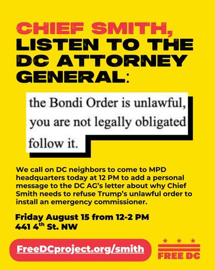 Chief Smith, listen to the DC Attorney General: "the Bondi Order is unlawful, you are not legally obligated to follow it."

We call on DC neighborrs to come to MPD headquarters today at 12 PM [sic] to add a personal message to the DC AG's letter about why Chief Smith needs to refuse Trump's unlawful order to install an emergency commissioner.

Friday August 15 from 12-2 PM, 441 4th St. NW

Free DC - https://FreeDCproject.org/smith