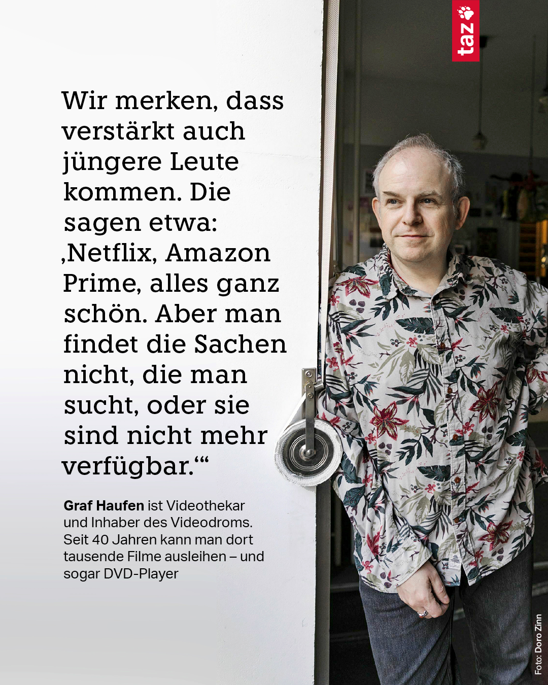 Das Zitat: „Wir merken, dass verstärkt auch jüngere Leute kommen. Die sagen etwa: ‚Netflix, Amazon Prime, alles ganz schön. Aber man findet die Sachen nicht, die man sucht, oder sie sind nicht mehr verfügbar.‘“ Graf Haufen ist Videothekar und Inhaber des Videodroms. Seit 40 Jahren kann man dort tausende Filme ausleihen – und sogar DVD-Player. Zu sehen ist der Inhaber Graf Haufen in der Tür seines „Videodrom“ in der Friesenstraße 11 in Berlin-Kreuzberg