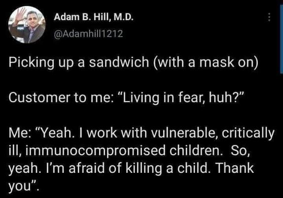 @Adamhill1212 on X

Picking up a sandwich (with a mask on) 

Customer to me: me: "Living in fear, huh?" 

Me: "Yeah. I work with vulnerable, critically ill, immunocompromised children. So, yeah. I'm afraid of killing a child. Thank you".