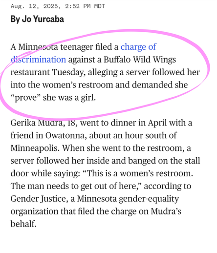 A Minnesota teenager filed a charge of discrimination against a Buffalo Wild Wings restaurant Tuesday, alleging a server followed her into the women’s restroom and demanded she “prove” she was a girl.

Gerika Mudra, 18, went to dinner in April with a friend in Owatonna, about an hour south of Minneapolis. When she went to the restroom, a server followed her inside and banged on the stall door while saying: “This is a women’s restroom. The man needs to get out of here,” according to Gender Justice, a Minnesota gender-equality organization that filed the charge on Mudra’s behalf.