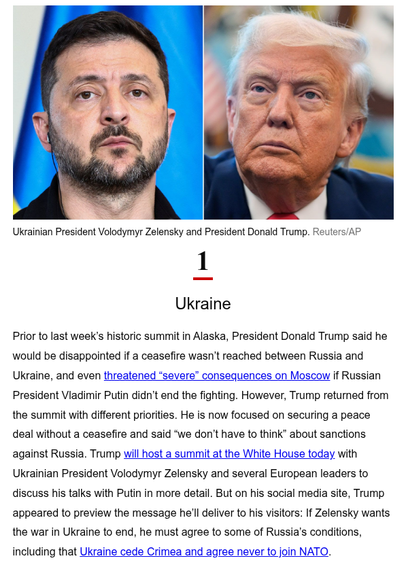SCREENSHOT: CNN 5 things AM 2025-08-18

PHOTO: Ukrainian President Volodymyr Zelensky and President Donald Trump. Reuters/AP

1. Ukraine

Prior to last week’s historic summit in Alaska, President Donald Trump said he would be disappointed if a ceasefire wasn’t reached between Russia and Ukraine, and even threatened “severe” consequences on Moscow if Russian President Vladimir Putin didn’t end the fighting. However, Trump returned from the summit with different priorities. He is now focused on s…
