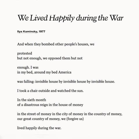 We Lived Happily during the War
Ilya Kaminsky, 1977
And when they bombed other people's houses, we
protested
but not enough, we opposed them but not
enough. I was
in my bed, around my bed America
was falling: invisible house by invisible house by invisible house.
I took a chair outside and watched the sun.
In the sixth month
of a disastrous reign in the house of money
in the street of money in the city of money in the country of money, our great country of money, we (forgive us)
lived happily during the war.