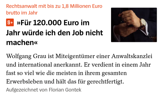 Das Bild zeigt einen Artikel mit dem Titel "Rechtsanwalt mit bis zu 1,8 Millionen Euro brutto im Jahr" in roter Schrift. Darunter steht ein Zitat: "Für 120.000 Euro im Jahr würde ich den Job nicht machen" in schwarzer Schrift. Der Artikel beschreibt Wolfgang Grau, einen Miteigentümer einer Anwaltskanzlei, der international anerkannt ist und in einem Jahr fast so viel verdient wie die meisten in ihrem gesamten Erwerbsleben. Er hält das für gerecht. Ein Foto zeigt eine Hand, die eine Uhr an ihrem Handgelenk anpasst, was auf Professionalität und Wertung hinweist. Der Artikel wurde von Florian Gontek aufgezeichnet.