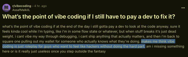r/vibecoding 4 hr. ago AssafMalkill
What's the point of vibe coding if I still have to pay a dev to fix it?
what's the point of vibe coding if at the end of the day i still gotta pay a dev to look at the code anyway. sure it feels kinda cool while i'm typing, like i'm in some flow state or whatever, but when stuff breaks it's just dead weight. i cant vibe my way through debugging, i cant ship anything that actually matters, and then i'm back to square one pulling out my wallet for someone who a…