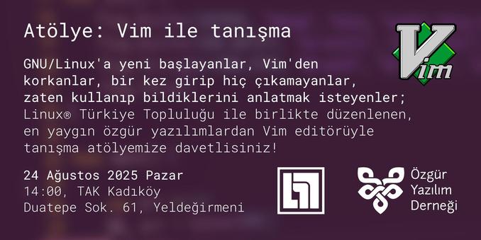 ÖYD'nin Vim atölyesinin tanıtım afişi. Sağ üstte Vim'in logosu, sağ altta ise soldan sağa Linux Türkiye Topluluğu'nun ve Özgür Yazılım Derneği'nin logoları mevcut.

ÖYD'nin kurumsal rengi olan #4c2447'nin (mor) üzerine şunlar yazılmış:

📢 Atölye: Vim ile tanışma 👩‍💻

GNU/Linux'a yeni başlayanlar, Vim'den korkanlar, bir kez girip hiç çıkamayanlar, zaten kullanıp bildiklerini anlatmak isteyenler; 

Linux® Türkiye Topluluğu ile birlikte düzenlenen, en yaygın özgür yazılımlardan Vim editörüyle tanışma atölyemize davetlisiniz!

24 Ağustos 2025 Pazar
14:00, TAK Kadıköy
Duatepe Sok. 61, Yeldeğirmeni