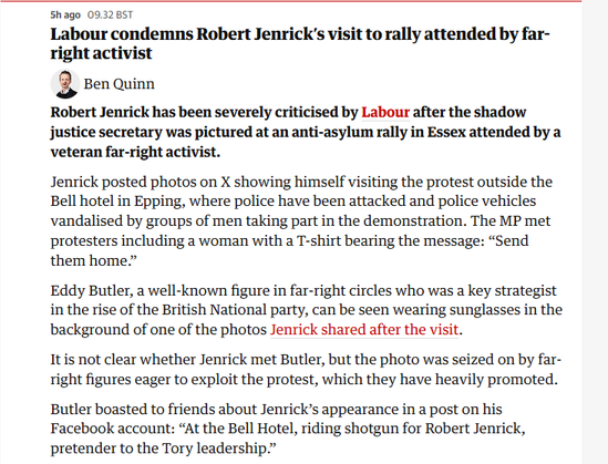 Shago 09.3285
Labour condemns Robert Jenrick’s visit to rally attended by far-
right activist

3 senquinn
Robert Jenrick has been severely criticised by Labour after the shadow
justice secretary was pictured at an anti-asylum rally in Essex attended by a
veteran far-right activist.
Jenrick posted photos on X showing himself visiting the protest outside the
Bell hotel in Epping, where police have been attacked and police vehicles
vandalised by groups of men taking part in the demonstration. The MP met
protesters including a woman with a T-shirt bearing the message: “Send
them home.”
Eddy Butler, a well-known figure in far-right circles who was a key strategist
in the rise of the British National party, can be seen wearing sunglasses in the
background of one of the photos Jenrick shared after the visit.
Itis not clear whether Jenrick met Butler, but the photo was seized on by far-
right figures eager to exploit the protest, which they have heavily promoted.
Butler boasted to friends about Jenrick’s appearance in a post on his
Facebook account: “At the Bell Hotel, riding shotgun for Robert Jenrick,
pretender to the Tory leadership.”

