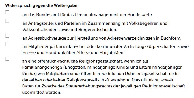 Widerspruch gegen die Weitergabe 

- an das Bundesamt für das Personalmanagement der Bundeswehr
an Antragsteller und Parteien im Zusammenhang mit Volksbegehren und Volksentscheiden sowie mit Bürgerentscheiden.
- an Adressbuchverlage zur Herstellung von Adressenverzeichnissen in Buchform.
- an Mitglieder parlamentarischer oder kommunaler Vertretungskörperschaften sowie Presse und Rundfunk über Alters- und Ehejubiläen.
- an eine öffentlich-rechtliche Religionsgesellschaft, wenn ich als Familienan…