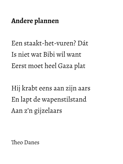 Andere plannen  Een staakt-het-vuren? Dát Is niet wat Bibi wil want  Eerst moet heel Gaza plat  Hij krabt eens aan zijn aars  En lapt de wapenstilstand  Aan z’n gijzelaars    Theo Danes 
