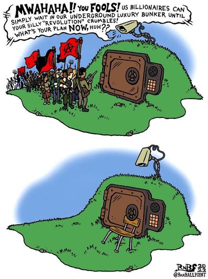 Cartoon in two parts, depicting the entry to an oligarch's bunker with people demonstrating outside. From a speaker above the bank-vault style door:
"MWAHAHAY You FOOLS! us BILLIONAIRES can
SIMPLY WAIT IN OUR UNDERGROUND LUXURY BUNKER UNTIL
YOUR SILLY “REVOLUTION” CRUMBLES! 
WHAT'S YOUR PLAN NOW, HUH??"
In the second part, you see that the demonstrators have wedged a simple chair under the door opening mechanism, and gone away.

