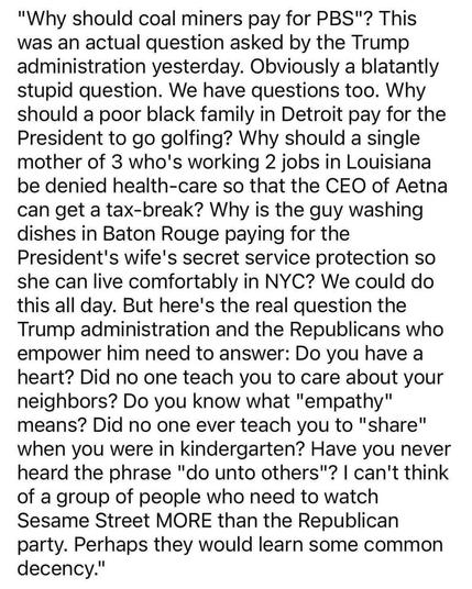 "Why should coal miners pay for PBS"? This was an actual question asked by the Trump administration yesterday. Obviously a blatently stupid question. We have questions too. Why should a poor black family in Detroit pay for the President to go golfing? Why should a single mother of three who's working two jobs in Louisiana be denied health-care so that the CEO of Aetna can get a tax-break? Why is the guy washing dishes in Baton Rouge paying for the President's wife's secret service protection so…