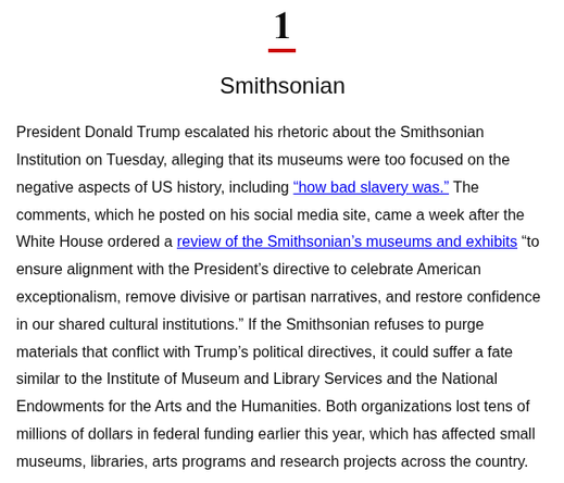 1. SMITHSONIAN

President Donald Trump escalated his rhetoric about the Smithsonian Institution on Tuesday, alleging that its museums were too focused on the negative aspects of US history, including "how bad slavery was." The comments, which he posted on his social media site, came a week after the White House ordered a review of the Smithsonian's museums and exhibits "to ensure alignment with the President's directive to celebrate American exceptionalism, remove divisive or partisan narrative…