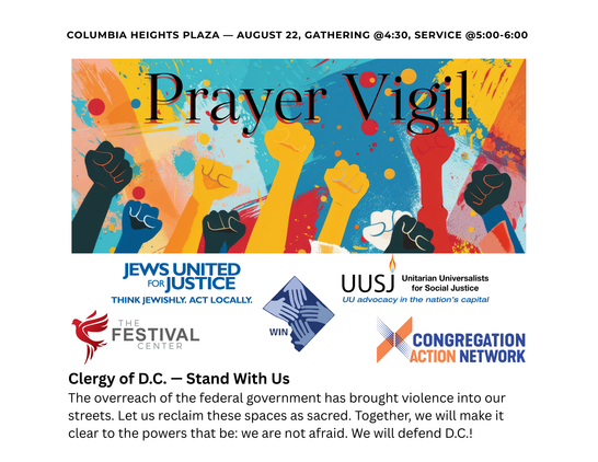 Columbia Heights Plaza - August 22, 2025, Gathering at 4:30 PM, Service from 5:00 PM until 6:00 PM

PRAYER VIGIL

Clergy of DC: Stand with us!

The overreach of the federal government has brought violence into our streets. Let us reclaim these spaces as sacred. Together, we will make it clear to the powers that be: We are not afraid. We will defend DC!

* Jews United for Justice - "Think Jewishly. Act Locally."

* Unitarian Universalists for Social Justice (UUSJ) - UU advocacy in the nation's c…
