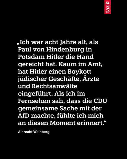 „Ich war acht Jahre alt, als Paul von Hindenburg in Potsdam Hitler die Hand gereicht hat. Kaum im Amt, hat Hitler einen Boykott jüdischer Geschäfte, Ärzte und Rechtsanwälte eingeführt. Als ich im Fernsehen sah, dass die CDU gemeinsame Sache mit der AfD machte, fühlte ich mich an diesen Moment erinnert.“ Albrecht Weinberg 