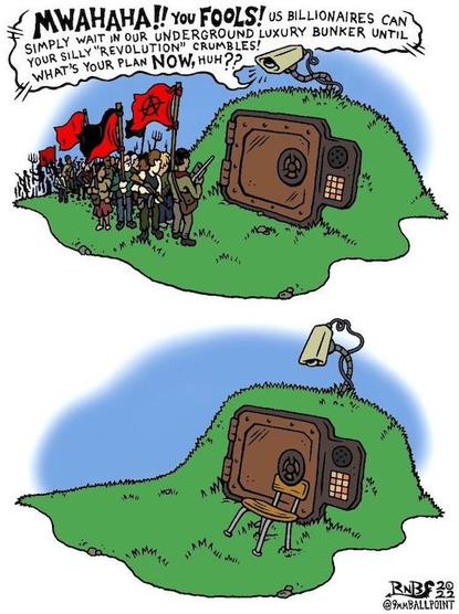 Cartoon in two parts, depicting the entry to an oligarch's bunker with people demonstrating outside. From a speaker above the bank-vault style door:
"MWAHAHAY You FOOLS! us BILLIONAIRES can
SIMPLY WAIT IN OUR UNDERGROUND LUXURY BUNKER UNTIL
YOUR SILLY “REVOLUTION” CRUMBLES!
WHAT'S YOUR PLAN NOW, HUH??"
In the second part, you see that the demonstrators have wedged a simple chair under the door opening mechanism, and gone away.
