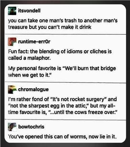 itsvondel: you can take one man's trash to another man's treasure but you cannot make it drink

runtime-err0r: Fun fact: the blending of idioms or cliches is called a malaphor. My personal favorite is "We'll burn that bridge when we get to it."

chromalogue: I'm rather fond of "It's not rocket surgery" and "not the sharpest egg in the attic," but my all-time favorite is, "...until the cows freeze over."

bowtochris: You've opened this can of worms, now lie in it.

