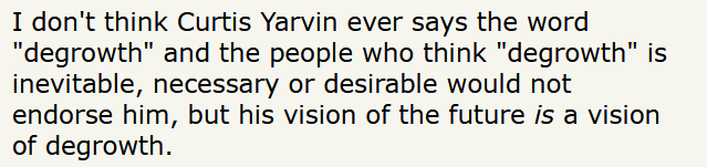 Text: I don't think Curtis Yarvin ever says the word "degrowth" and the people who think "degrowth" is inevitable, necessary or desirable would not endorse him, but his vision of the future is a vision of degrowth.