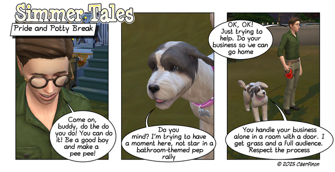 Page 1:

Panel 1. Close up of a man's face

Title: Simmer Tales

Caption: Pride and Potty Break

Jon: Come on, buddy, do the do you do! You can do it! Be a good boy and make a pee pee!

Panel 2. Close up of a dog's face 

Jac: Do you mind? I’m trying to have a moment here, not star in a bathroom-themed pep rally

Panel 3. A man standing by his leashed dog while the dog lifts his leg to urinate

Jon: OK, OK! Just trying to help. Do your business so we can go home

Jac: You handle your business a…