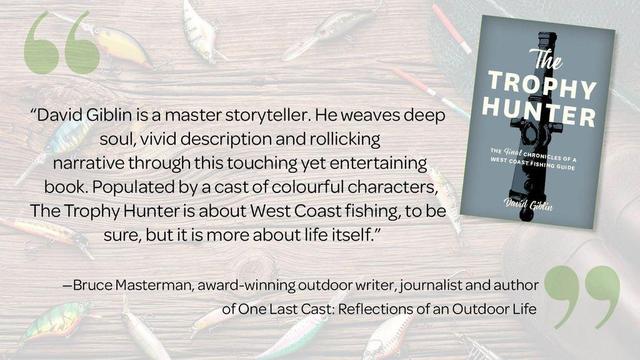 “David Giblin is a master storyteller. He weaves deep soul, vivid description and rollicking
narrative through this touching yet entertaining book. Populated by a cast of colourful characters
like Troutbreath and Wet Lenny, The Trophy Hunter is about West Coast fishing, to be sure, but it is more about life itself.”
—Bruce Masterman, award-winning outdoor writer, journalist, and author of One Last Cast: Reflections of an Outdoor Life

