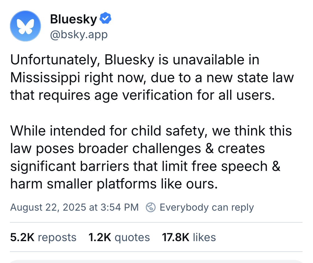 Screenshot of a Bluesky post from @bsky.app from 8/24/25 that reads: "Unfortunately, Bluesky is unavailable in Mississippi right now, due to a new state law that requires age verification for all users. While intended for child safety, we think this <br />law poses broader challenges & creates significant barriers that limit free speech & harm smaller platforms like ours." Screenshot of a Bluesky post from @bsky.app from 8/24/25 that reads: "Unfortunately, Bluesky is unavailable in Mississippi right now, due to a new state law that requires age verification for all users. While intended for child safety, we think this <br />law poses broader challenges & creates significant barriers that limit free speech & harm smaller platforms like ours."