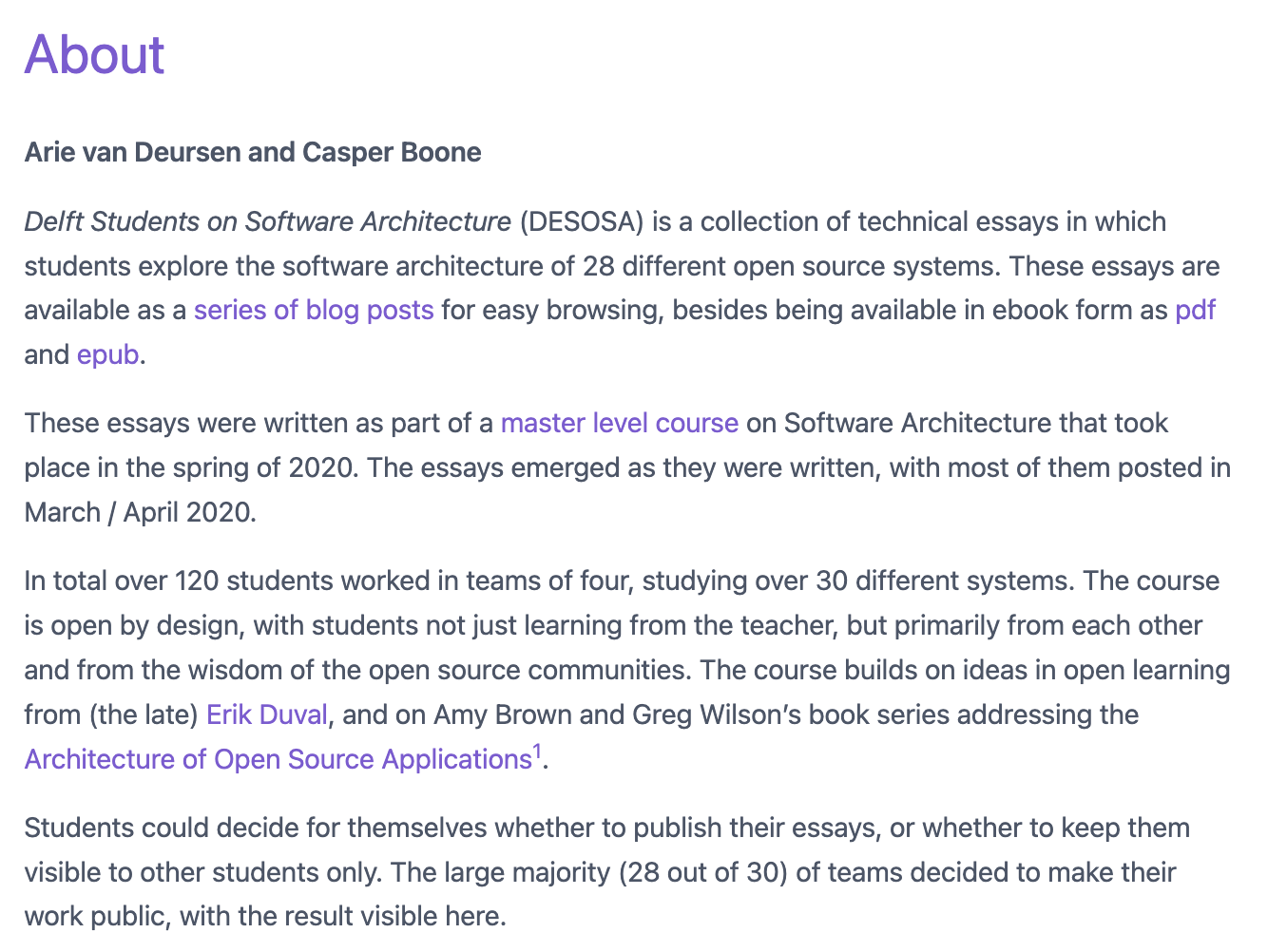 About Arie van Deursen and Casper Boone Delft Students on Software Architecture (DESOSA) is a collection of technical essays in which students explore the software architecture of 28 different open source systems. These essays are available as a series of blog posts for easy browsing, besides being available in ebook form as pdf and epub. These essays were written as part of a master level course on Software Architecture that took place in the spring of 2020. The essays emerged as they were written, with most of them posted in March / April 2020. In total over 120 students worked in teams of four, studying over 30 different systems. The course is open by design, with students not just learning from the teacher, but primarily from each other and from the wisdom of the open source communities. The course builds on ideas in open learning from (the late) Erik Duval, and on Amy Brown and Greg Wilson’s book series addressing the Architecture of Open Source Applications1. Students could decide for themselves whether to publish their essays, or whether to keep them visible to other students only. The large majority (28 out of 30) of teams decided to make their work public, with the result visible here. 