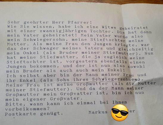 Sehr geehrter Herr Pfarrer, 

wie Sie wissen, habe ich eine Witwe geheiratet mit einer zwanzigjahrigen Tochter. Die hat dann mein Vater geheiratet! Mein Vater wurde also mein Schwiegersohn, meine Stieftochtep meine Mutter. Als meine Frau den Jungen kriegte, war das der Schwager meines Vaters und gleichzeitig mein Onkel (als Bruder meiner Stiefmutter).

Nun hat meine Stiefmutter, die ja zugleich meine Stieftochter ist, vorgestern ebenfalls einen Jungen bekommen, und der ist nun sowohl mein Brude…