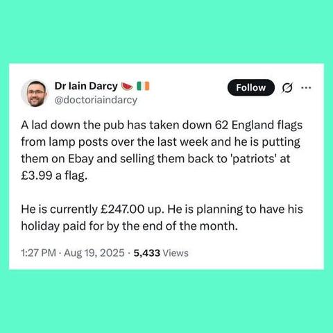 Dr lain Darcy ® 1 a -
@doctoriaindarcy
A lad down the pub has taken down 62 England flags
from lamp posts over the last week and he is putting
them on Ebay and selling them back to ‘patriots’ at
£3.99 a flag.
He is currently £247.00 up. He is planning to have his
holiday paid for by the end of the month.
1:27 PM - Aug 19, 2025 - 5,433 Views
