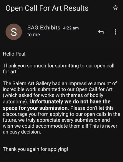 Rejection letter from Salem Art Gallery. Text reads: Hello Paul, Thank you so much for submitting to our open call for art.

The Salem Art Gallery had an impressive amount of incredible work submitted to our Open Call for Art (which asked for works with themes of bodily autonomy). Unfortunately we do not have the space for your submission. Please don’t let this discourage you from applying to our open calls in the future, we truly appreciate every submission and wish we could accommodate them all! This is never an easy decision.

Thank you again for applying!