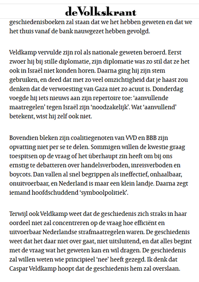Veldkamp vervulde zijn rol als nationale geweten beroerd. Eerst zwoer hij bij stille diplomatie, zijn diplomatie was zo stil dat ze het ook in Israël niet konden horen. Daarna ging hij zijn stem gebruiken, en deed dat met zo veel omzichtigheid dat je haast zou denken dat de verwoesting van Gaza niet zo acuut is. Donderdag voegde hij iets nieuws aan zijn repertoire toe: ‘aanvullende maatregelen’ tegen Israël zijn ‘noodzakelijk’. Wat ‘aanvullend’ betekent, wist hij zelf ook niet.

Bovendien bleken zijn coalitiegenoten van VVD en BBB zijn opvatting niet per se te delen. Sommigen willen de kwestie graag toespitsen op de vraag of het überhaupt zin heeft om bij ons ernstig te debatteren over handelsverboden, inreisverboden en boycots. Dan vallen al snel begrippen als ineffectief, onhaalbaar, onuitvoerbaar, en Nederland is maar een klein landje. Daarna zegt iemand hoofdschuddend ‘symboolpolitiek’.

Terwijl ook Veldkamp weet dat de geschiedenis zich straks in haar oordeel niet zal concentreren op de vraag hoe efficiënt en uitvoerbaar Nederlandse strafmaatregelen waren. De geschiedenis weet dat het daar niet over gaat, niet uitsluitend, en dat alles begint met de vraag wat het geweten kan en wil dragen. De geschiedenis zal willen weten wie principieel ‘nee’ heeft gezegd. Ik denk dat Caspar Veldkamp hoopt dat de geschiedenis hem zal overslaan.