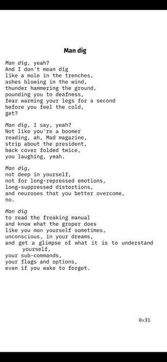 Man dig

Man dig, yeah?
And I don't mean dig
like a mole in the trenches,
ashes blowing in the wind,
thunder hammering the ground,
pounding you to deafness,
fear warming your legs for a second
before you feel the cold,
get?
Man dig, I say, yeah?
Not like you're a boomer
reading, ah, Mad magazine,
strip about the president,
back cover folded twice,
you laughing, yeah.
Man dig,
not deep in yourself,
not for long-repressed emotions,
long-suppressed distortions,
and neuroses that you better overcome,
no.
Man dig
to read the freaking manual
and know what the groper does
like you man yourself sometimes,
unconscious, in your dreams,
and get a glimpse of what it is to understand
yourself,
your sub-commands,
your flags and options,
even if you wake to forget.