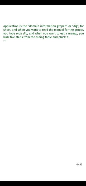 They were simpler
times, says my mom, and that’s how it always is, the present
somehow being more complicated, just like operating sys-
tems and user interfaces that get all fancy and need teams
of hundreds, sometimes thousands of developers, but in sim-
pler times one person could write it all alone, and the termi-
nal is a thing of simple and dangerous beauty, like my
grand-
father’s house, and simple means you can make things well
and useful without getting distracted, so my grandfather’s
house has a mango tree in the middle, in an area that was left
open so air could flow and clothes could be
hung to dry and
you could eat outdoors even though you were in your house,
and the terminal has this utility to print the manual for any
application, and it’s called ”man”, for ”manual” and another
application is the ”domain information groper”, or ”dig”, for
short, and when you want to read the manual for the groper,
you type man dig, and when you want to eat a mango, you
walk five steps from the dining table and pluck it.