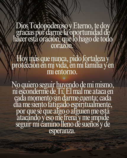 Dios Todopoderoso y Eterno, te doy gracias por darme la oportunidad de hacer esta oración, que lo hago de todo corazón.
Hoy más que nunca, pido fortaleza y protección en mi vida, en mi familia y en mi entorno.
No quiero seguir huyendo de mi mismo, ni esconderme de Ti. El mal me ataca en cada momento sin darme cuenta; cada día me siento fatigado espiritualmente, por que sé que algo o alguien me está atacando y eso me frena y me impide seguir mi camino lleno de sueños y de esperanza.
No quiero seguir estando en la oscuridad llena de tristeza y soledad, pero yo confío en la Plenitud del Señor, quién me protege y me rescata de toda maldad que hay en el mundo. Protege a mi familia, para que no haya división y problemas dentro de la casa. Protege mi entorno, para que no haya espíritu de rencor, envidia y vanidad, y que el Espíritu Santo obre en cada uno de nosotros, en especial, a mis amigos. Y por sobretodo, protégeme con Tu infinita Providencia: protege mi camino, mi forma de ser, mi forma de pensar, mis metas, mis desafíos, mis luchas internas y externas, mis objetivos, mis sueños, mis deseos, mis logros. Todo esto, te lo entrego, Jesús.
Ayúdame a defender con espada y coraza, no sólo a los enemigos de carne y hueso, sino a espíritus impuros, llenos de ira y de energías negativas. ¡No quiero volver a las tinieblas, sino a la Luz que me alumbra!, que me permite estar de pie y seguir caminando, hasta alcanzar lo que más anhelo.