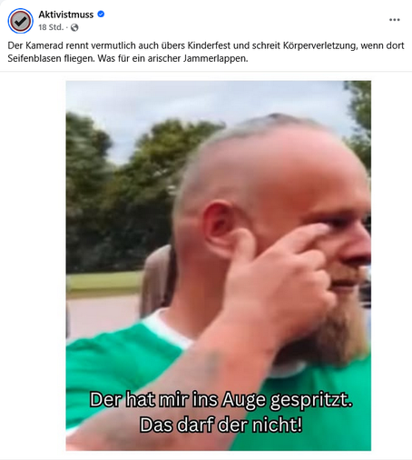Aktivistmuss

Der  Kamerad rennt vermutlich auch übers Kinderfest und schreit  Körperverletzung, wenn dort Seifenblasen fliegen. Was für ein arischer  Jammerlappen.


Der hat mir ins Auge gespritzt. Das darf der nicht!