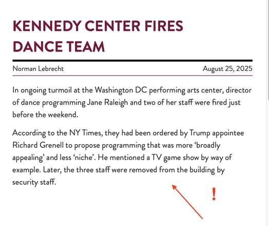 KENNEDY CENTRE (NEW YORK) FIRES DANCE TEAM
Norman Lebrecht August 25,2025
In ongoing turmoil at the Washington DC performing arts center, director
of dance programming Jane Raleigh and two of her staff were fired just
before the weekend.
According to the NY Times, they had been ordered by Trump appointee
Richard Grenell to propose programming that was more ‘broadly
appealing’ and less ‘niche’. He mentioned a TV game show by way of
example. Later, the three staff were removed from the building b…