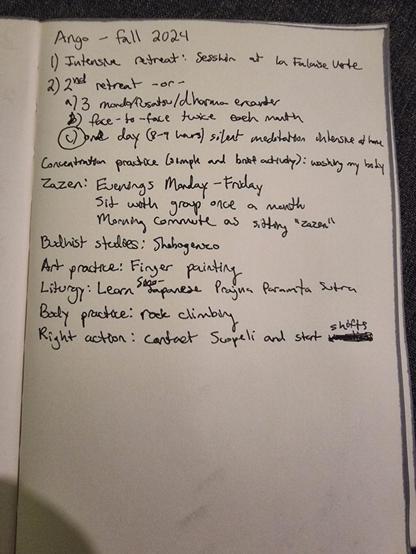 Ango - fall 2024
1) Intensive retreat: Sesshin at la Falaise Uste 2) 2nd retreat -or-
a/3 mondo/fusatsu/dharma excanter
B) face-to-face twice each month
C) one day (8-9 hours) silent meditation intensive at home
Concentration practice (simpleand brief activdy); washing my body
Zazen: Evenings Monday - Friday
Sit with group once a month
Morning commute as sitting zazen
Budhist studies: Shebagenzo
Art practice: Finger painting
Liturgy: Learn Sino japanese Prajna Paramita Sutra
Body practice: rock climbing
Right action: Contact Scopeli and start
shifts