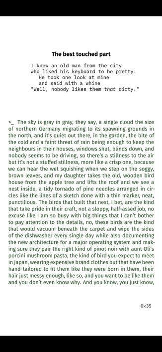 The best touched part

I knew an old man from the city
who liked his keyboard to be pretty.
He took one look at mine
and said with a whine
"Well, nobody likes them that dirty."


>_ The sky is gray in gray, they say, a single cloud the size
of northern Germany migrating to its spawning grounds in
the north, and it’s quiet out there, in the garden, the bite of
the cold and a faint threat of rain being enough to keep the
neighbours in their houses, windows shut, blinds down, and
nobody seems to be driving, so there’s a stillness to the air
but it’s not a stuffed stillness, more like a crisp one, because
we can hear the wet squishing when we step on the soggy,
brown leaves, and my daughter takes the old, wooden bird
house from the apple tree and lifts the roof and we see a
nest inside, a tidy tornado of pine needles arranged in cir-
cles like the lines of a sketch done with a thin marker, neat,
punctilious. The birds that built that nest, I bet, are the kind
that take pride in their craft, not a sloppy, half-assed job, no
excuse like I am so busy with big things that I can’t bother
to pay attention to the details, no, these birds are the kind
that would vacuum beneath the carpet and wipe the sides
of the dishwasher every single day while also documenting
the new architecture for a major operating system and mak-
ing sure they pair the right kind of pinot noir with aunt Oli’s