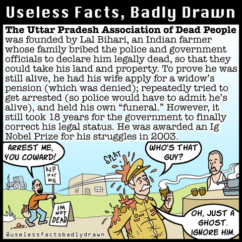 The Uttar Pradesh Association of Dead People was founded by Lal Bihari, an Indian farmer whose family bribed the police and government officials to declare him legally dead, so that they could take his land and property. To prove he was still alive, he had his wife apply for a widow's pension (which was denied); repeatedly tried to get arrested (so police would have to admit he's alive), and held his own "funeral." However, it still took 18 years for the government to finally correct his legal status. He was awarded an Ig Nobel Prize for his struggles in 2003.