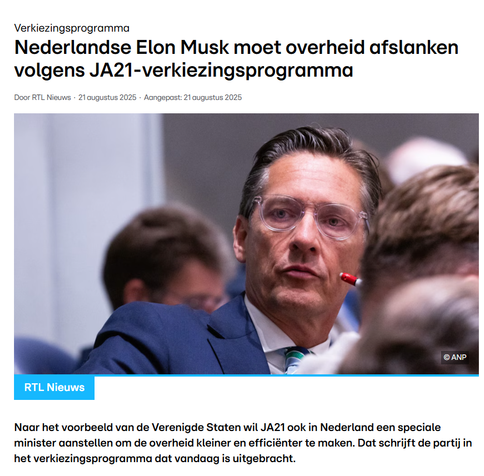 Screenshot van header op RTL-nieuws, 21 aug. 2025 met foto van Joost Eerdmans.

Koptekst: 
"Nederlandse Elon Musk moet overheid afslanken volgens JA21-verkiezingsprogramma"
Naar het voorbeeld van de Verenigde Staten wil JA21 ook in Nederland een speciale minister aanstellen om de overheid kleiner en efficiënter te maken. Dat schrijft de partij in het verkiezingsprogramma dat vandaag is uitgebracht.
