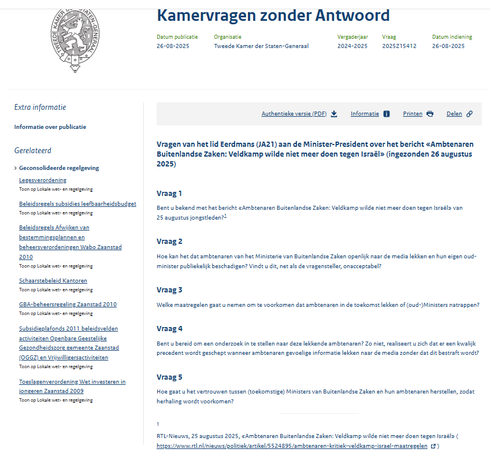Kamervragen zonder Antwoord
Datum publicatie 26 aug. 2025

Vragen van het lid Eerdmans (JA21) aan de Minister-President over het bericht «Ambtenaren Buitenlandse Zaken: Veldkamp wilde niet meer doen tegen Israël» (ingezonden 26 augustus 2025)
Vraag 1
Bent u bekend met het bericht «Ambtenaren Buitenlandse Zaken: Veldkamp wilde niet meer doen tegen Israël» van 25 augustus jongstleden?1

Vraag 2
Hoe kan het dat ambtenaren van het Ministerie van Buitenlandse Zaken openlijk naar de media lekken en hun eigen oud-minister publiekelijk beschadigen? Vindt u dit, net als de vragensteller, onacceptabel?

Vraag 3
Welke maatregelen gaat u nemen om te voorkomen dat ambtenaren in de toekomst lekken of (oud-)Ministers natrappen?

Vraag 4
Bent u bereid om een onderzoek in te stellen naar deze lekkende ambtenaren? Zo niet, realiseert u zich dat er een kwalijk precedent wordt geschept wanneer ambtenaren gevoelige informatie lekken naar de media zonder dat dit bestraft wordt?

Vraag 5
Hoe gaat u het vertrouwen tussen (toekomstige) Ministers van Buitenlandse Zaken en hun ambtenaren herstellen, zodat herhaling wordt voorkomen?

1
RTL-Nieuws, 25 augustus 2025, «Ambtenaren Buitenlandse Zaken: Veldkamp wilde niet meer doen tegen Israël»
 (Externe link: https://www.rtl.nl/nieuws/politiek/artikel/5524895/ambtenaren-kritiek-veldkamp-israel-maatregelen)