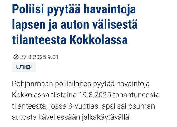 Poliisi pyytää havaintoja lapsen ja auton välisestä tilanteesta Kokkolassa
Julkaisuajankohta 27.8.2025 9.01
Tyyppi:Uutinen
Pohjanmaan poliisilaitos pyytää havaintoja Kokkolassa tiistaina 19.8.2025 tapahtuneesta tilanteesta, jossa 8-vuotias lapsi sai osuman autosta kävellessään jalkakäytävällä.