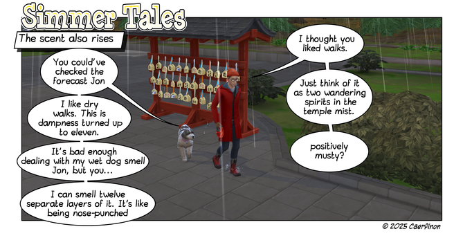 Page 1:

Panel 1: Man and dog walking in the rain at a temple in Japan

Title: Simmer Tales

Caption: The scent also rises

Jac: You could've checked the forecast Jon

Jon: I thought you liked walks.

Jac: I like dry walks. This is dampness turned up to eleven. 

Jon: Just think of it as two wandering spirits in the temple mist.

Jac: It's bad enough dealing with my wet dog smell Jon, but you...

Jon: positively musty?

Jac: I can smell twelve separate layers of it. It’s like being nose-punched
