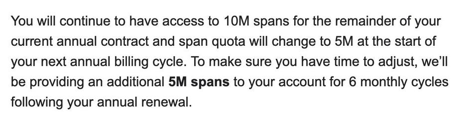 You will continue to have access to 10M spans for the remainder of your current annual contract and span quota will change to 5M at the start of your next annual billing cycle. To make sure you have time to adjust, we’ll be providing an additional 5M spans to your account for 6 monthly cycles following your annual renewal.